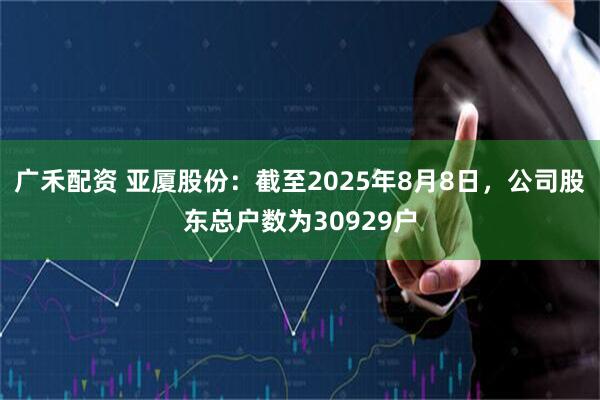 广禾配资 亚厦股份：截至2025年8月8日，公司股东总户数为30929户