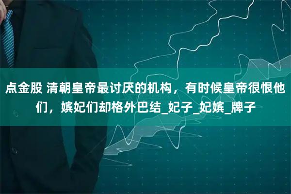 点金股 清朝皇帝最讨厌的机构，有时候皇帝很恨他们，嫔妃们却格外巴结_妃子_妃嫔_牌子
