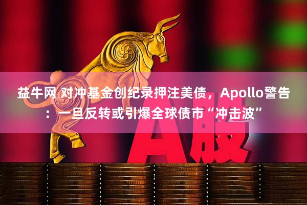 益牛网 对冲基金创纪录押注美债，Apollo警告：一旦反转或引爆全球债市“冲击波”